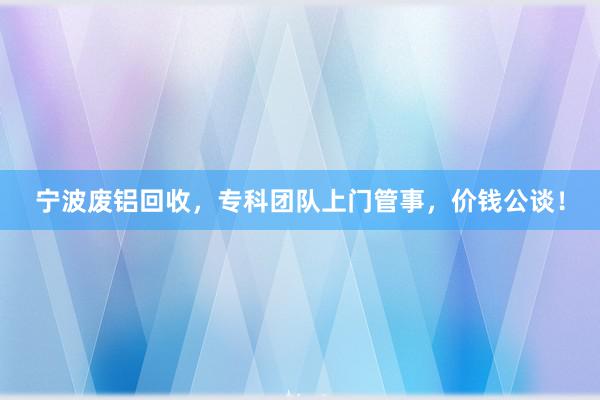 宁波废铝回收，专科团队上门管事，价钱公谈！