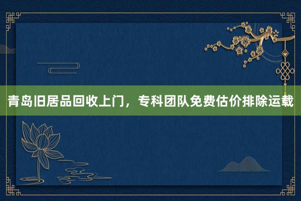 青岛旧居品回收上门，专科团队免费估价排除运载