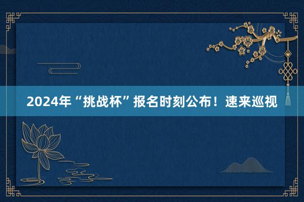 2024年“挑战杯”报名时刻公布！速来巡视