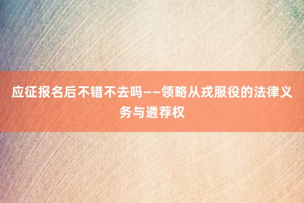 应征报名后不错不去吗——领略从戎服役的法律义务与遴荐权
