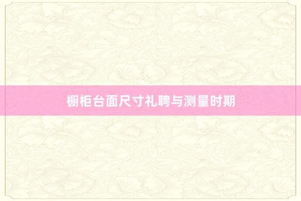 橱柜台面尺寸礼聘与测量时期