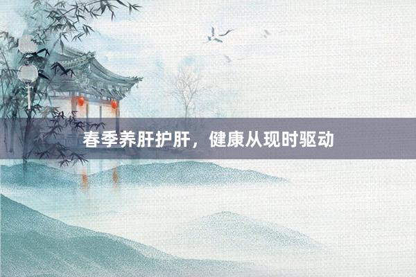 春季养肝护肝，健康从现时驱动