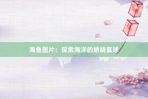海鱼图片：探索海洋的娇娆寰球