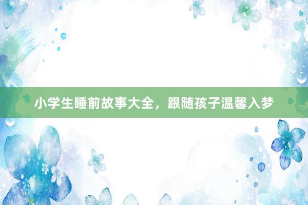 小学生睡前故事大全，跟随孩子温馨入梦